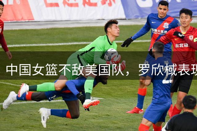 中国女篮不敌美国队，罗欣棫表现抢眼