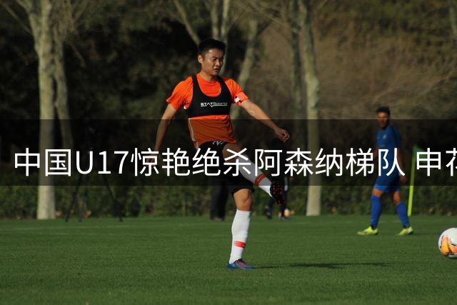 中国U17惊艳绝杀阿森纳梯队 申花官宣斯卢茨基离任