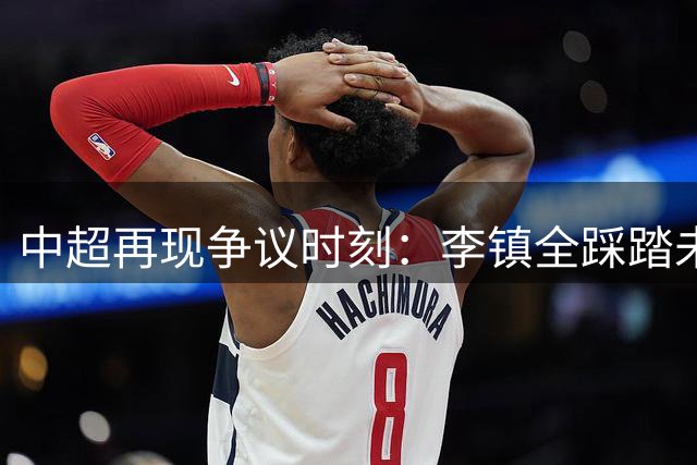 中超再现争议时刻：李镇全踩踏未染红，海港将士愤怒难平
