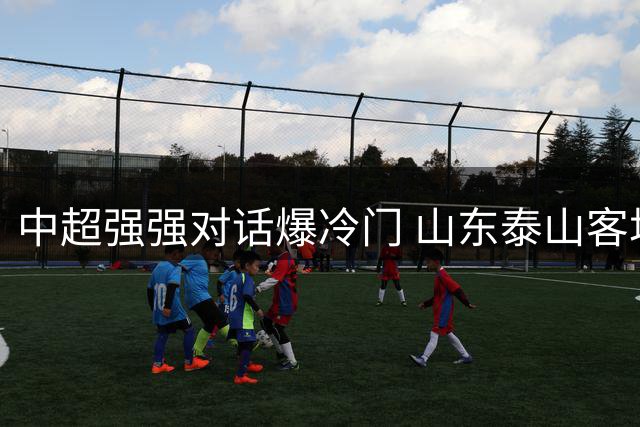 中超强强对话爆冷门 山东泰山客场绝杀海港笑傲榜首之争
