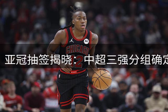 亚冠抽签揭晓：中超三强分组确定 申花小组赛形势乐观