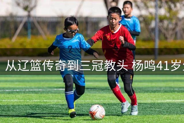 从辽篮传奇到三冠教头 杨鸣41岁生日书写辽宁篮球传奇