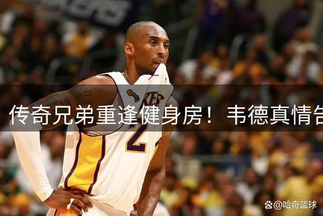 传奇兄弟重逢健身房！韦德真情告白詹姆斯：24年追随见证伟大