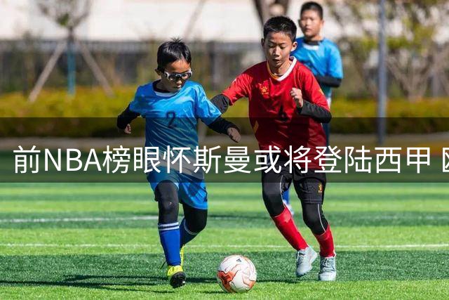 前NBA榜眼怀斯曼或将登陆西甲 欧洲赛场成职业生涯新机遇
