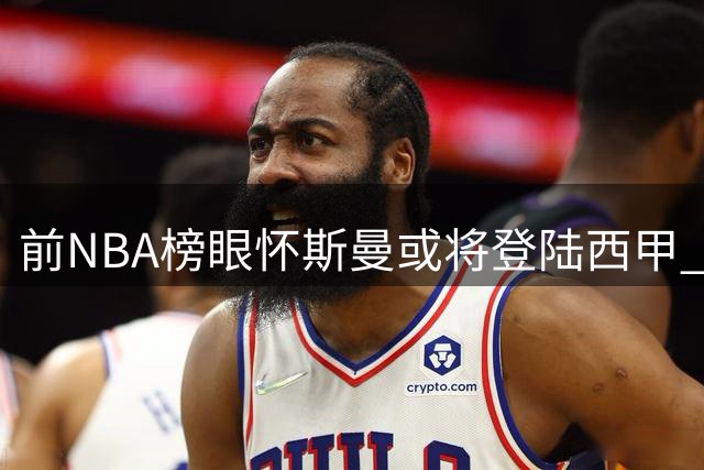 前NBA榜眼怀斯曼或将登陆西甲 欧洲赛场成职业生涯新机遇