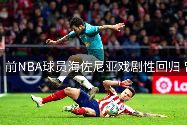 前NBA球员海佐尼亚戏剧性回归 曾炮轰联盟"作秀"如今签约骑士