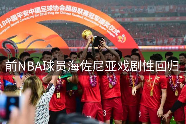 前NBA球员海佐尼亚戏剧性回归 曾炮轰联盟"作秀"如今签约骑士