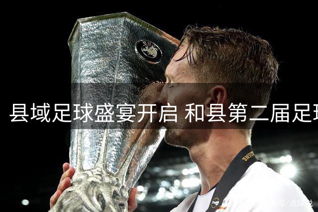 县域足球盛宴开启 和县第二届足球超级联赛点燃绿茵激情