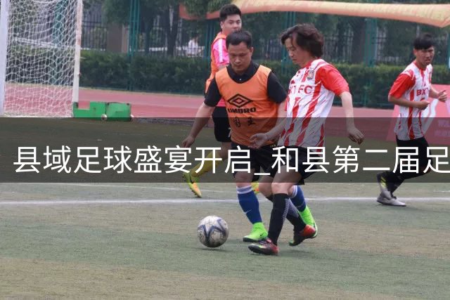 县域足球盛宴开启 和县第二届足球超级联赛点燃绿茵激情