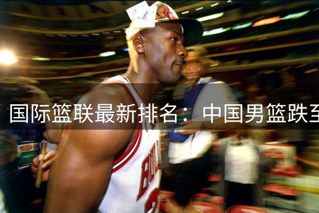 国际篮联最新排名：中国男篮跌至亚洲第五 世界排名滑落四位