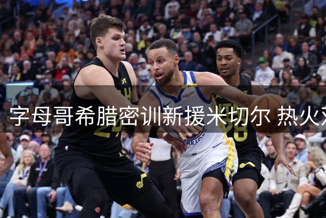 字母哥希腊密训新援米切尔 热火双星提前磨合引期待