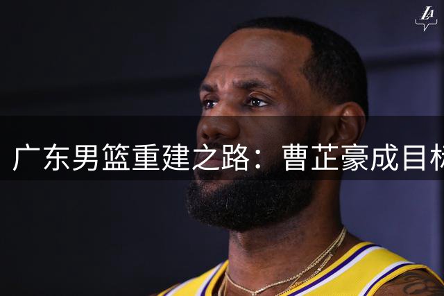 广东男篮重建之路：曹芷豪成目标，张皓嘉或成交易筹码