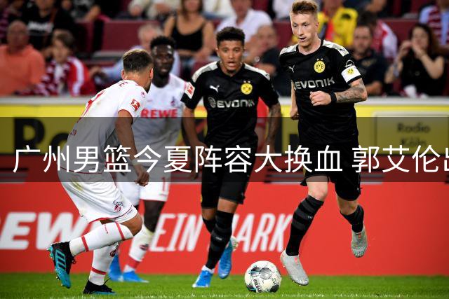 广州男篮今夏阵容大换血 郭艾伦出走背后暗藏运营困局