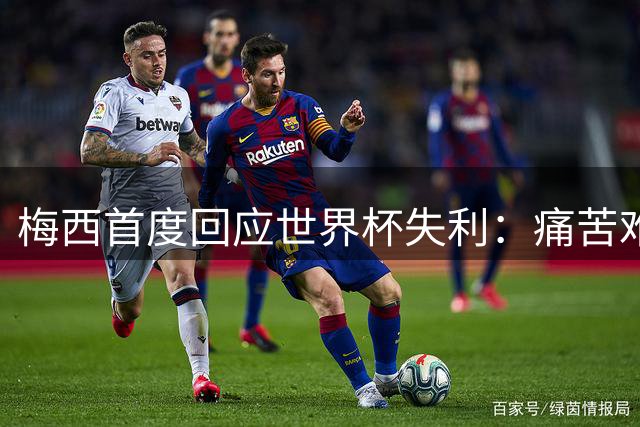 梅西首度回应世界杯失利：痛苦难消但感恩团队 祝贺西班牙登顶