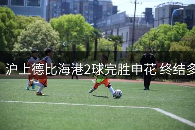 沪上德比海港2球完胜申花 终结多项尴尬纪录迎赛季转折