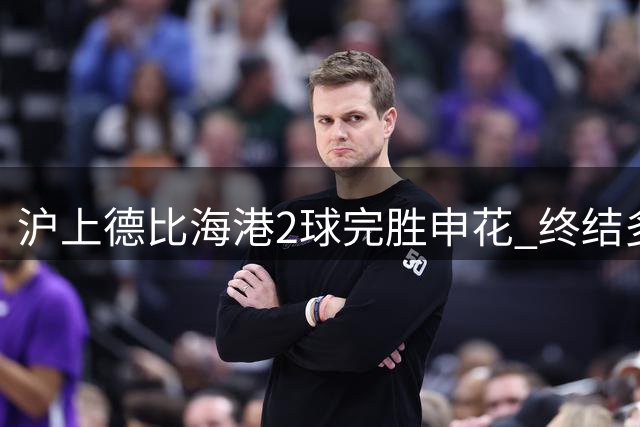 沪上德比海港2球完胜申花 终结多项尴尬纪录迎赛季转折