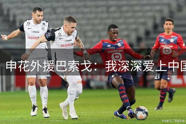 申花外援巴索戈：我深深爱上中国 期待重返中超