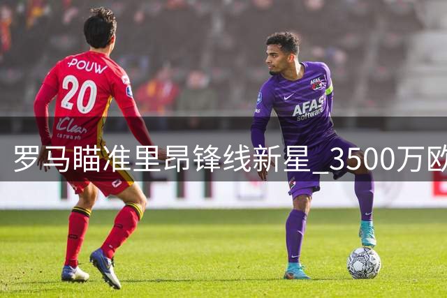 罗马瞄准里昂锋线新星 3500万欧标价成转会关键