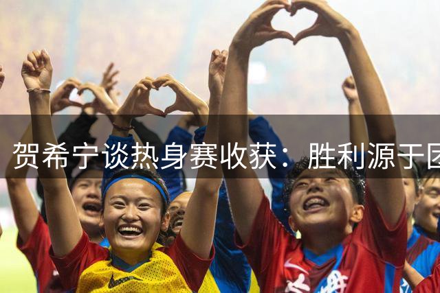 贺希宁谈热身赛收获：胜利源于团队互信 更待精益求精