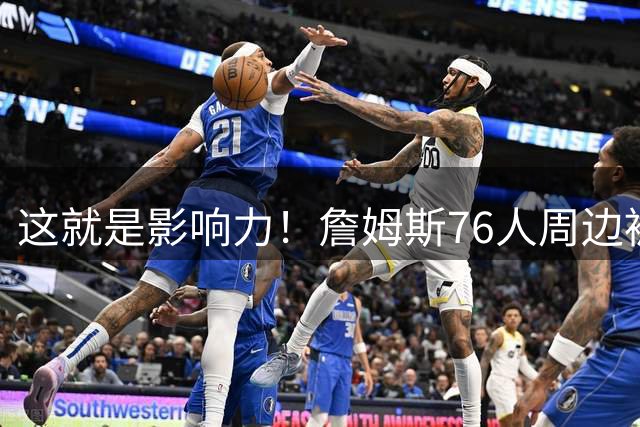 这就是影响力！詹姆斯76人周边被抢购一空 球衣销量破大谷翔平纪录