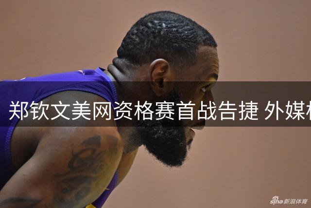 郑钦文美网资格赛首战告捷 外媒标题乌龙引热议