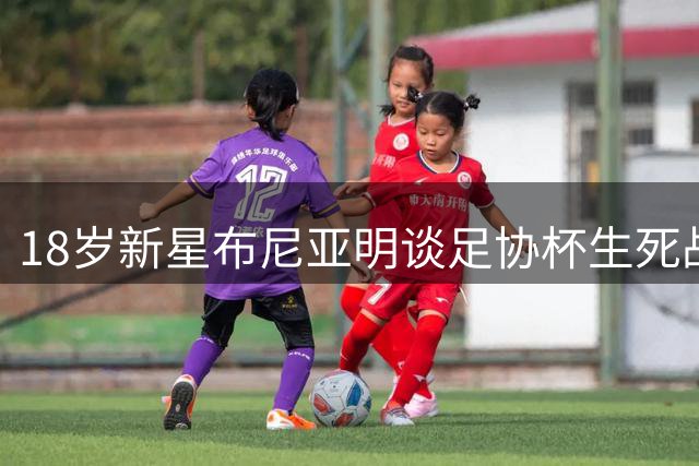 18岁新星布尼亚明谈足协杯生死战：十人应战创造奇迹 场边观战比上场更煎熬