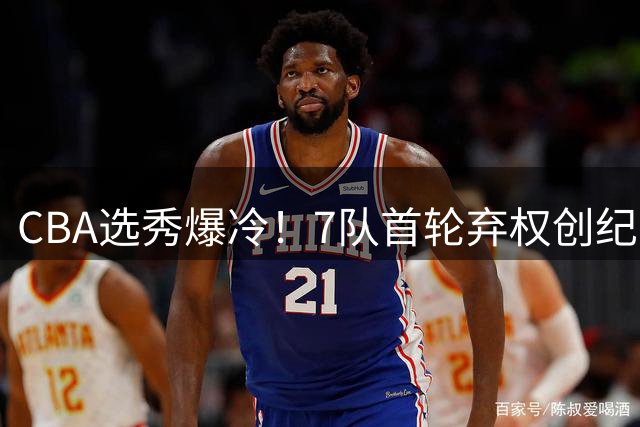 CBA选秀爆冷！7队首轮弃权创纪录 四川"零成本"连签4将引热议