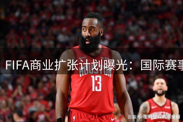 FIFA商业扩张计划曝光：国际赛事激增130% 球员负荷引担忧