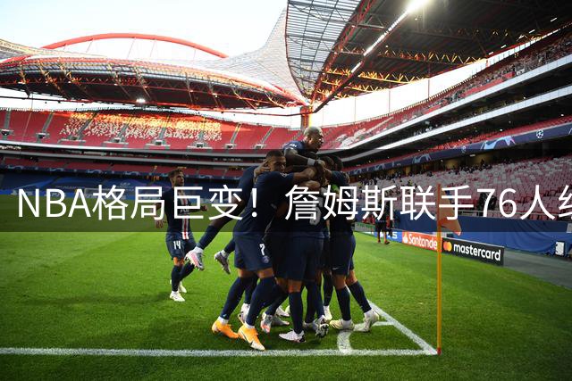 NBA格局巨变！詹姆斯联手76人组建四巨头 六队主帅更迭引爆新赛季