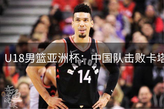 U18男篮亚洲杯：中国队击败卡塔尔队获两连胜